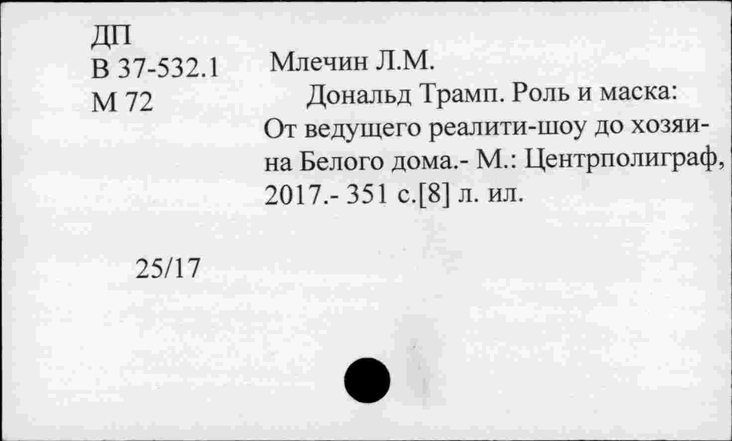 ﻿ДП
В 37-532.1
М72
Млечин Л.М.
Дональд Трамп. Роль и маска: От ведущего реалити-шоу до хозяина Белого дома.- М.: Центрполиграф, 2017.- 351 с.[8] л. ил.
25/17